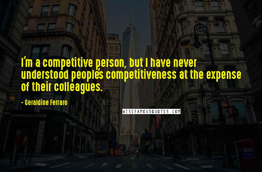 Geraldine Ferraro Quotes: I'm a competitive person, but I have never understood people's competitiveness at the expense of their colleagues.