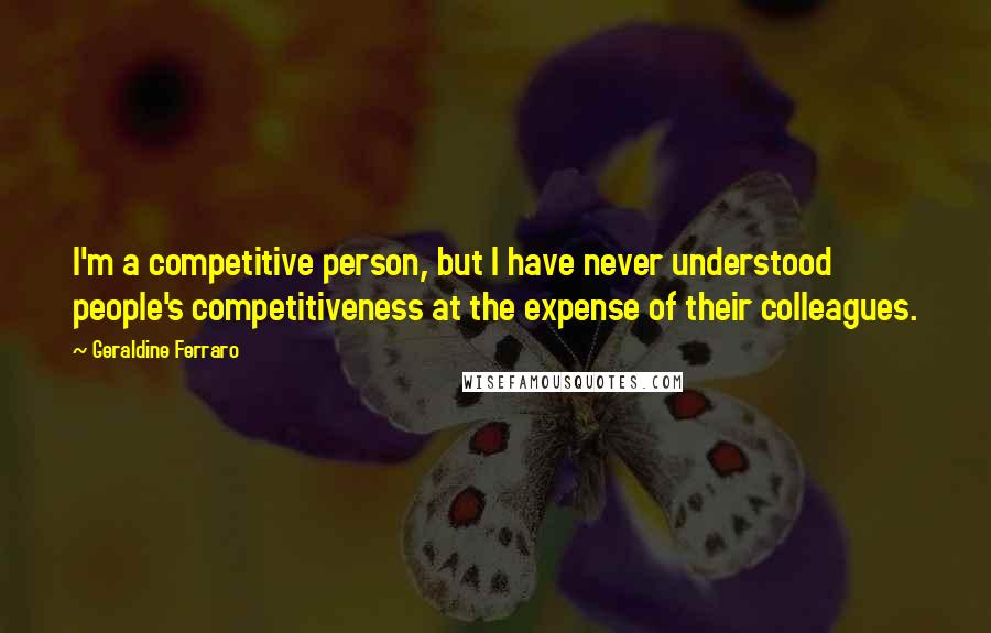 Geraldine Ferraro Quotes: I'm a competitive person, but I have never understood people's competitiveness at the expense of their colleagues.