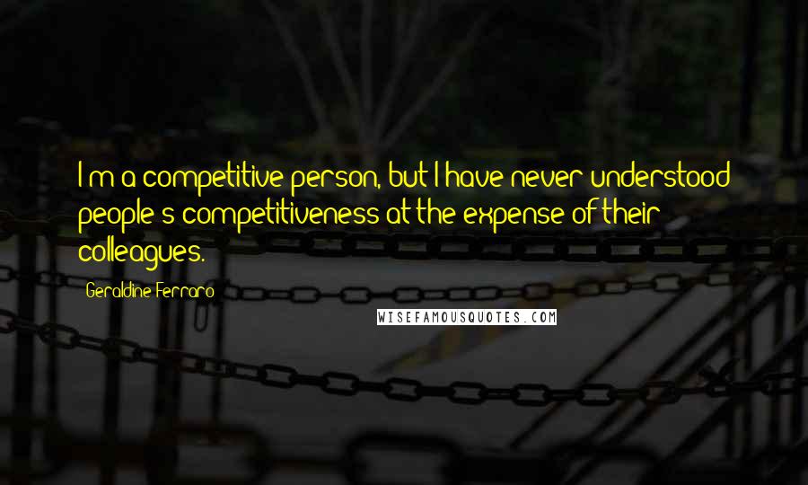 Geraldine Ferraro Quotes: I'm a competitive person, but I have never understood people's competitiveness at the expense of their colleagues.