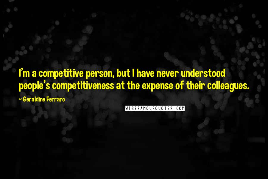 Geraldine Ferraro Quotes: I'm a competitive person, but I have never understood people's competitiveness at the expense of their colleagues.