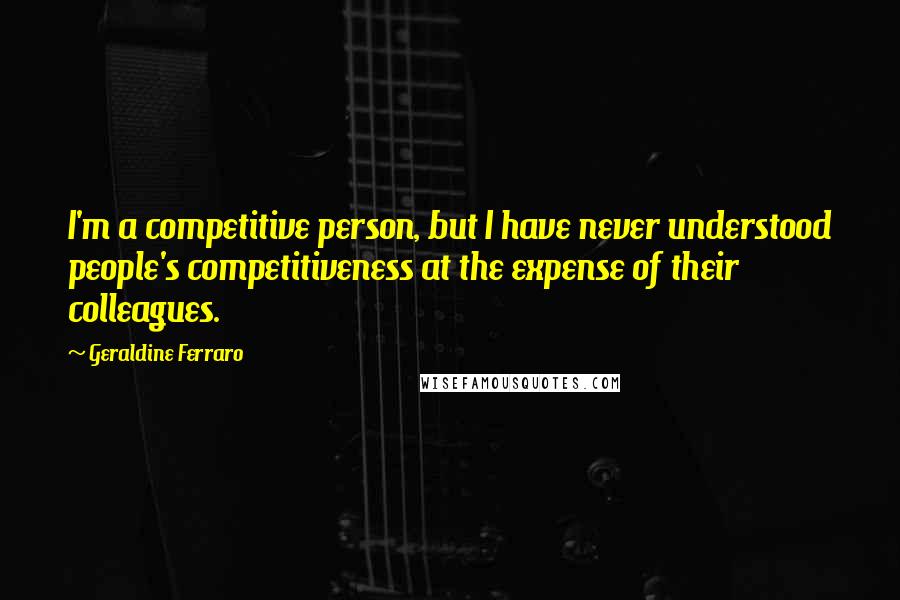 Geraldine Ferraro Quotes: I'm a competitive person, but I have never understood people's competitiveness at the expense of their colleagues.
