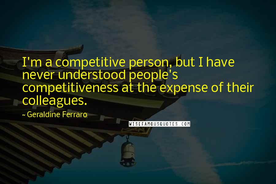 Geraldine Ferraro Quotes: I'm a competitive person, but I have never understood people's competitiveness at the expense of their colleagues.