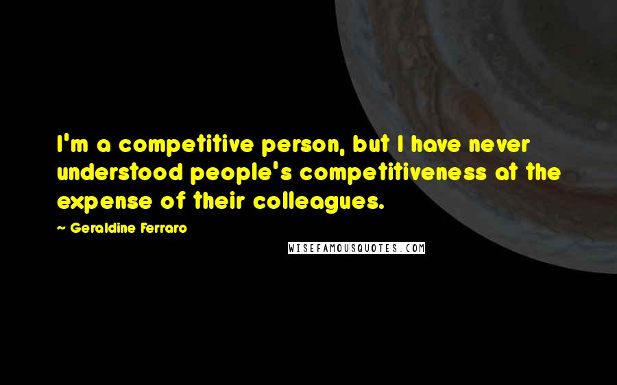 Geraldine Ferraro Quotes: I'm a competitive person, but I have never understood people's competitiveness at the expense of their colleagues.