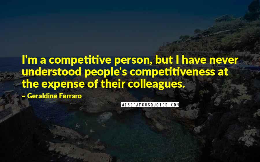 Geraldine Ferraro Quotes: I'm a competitive person, but I have never understood people's competitiveness at the expense of their colleagues.