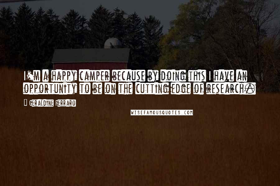 Geraldine Ferraro Quotes: I'm a happy camper because by doing this I have an opportunity to be on the cutting edge of research.