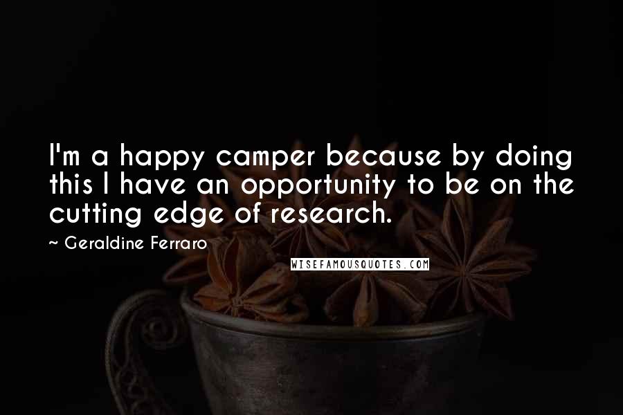 Geraldine Ferraro Quotes: I'm a happy camper because by doing this I have an opportunity to be on the cutting edge of research.