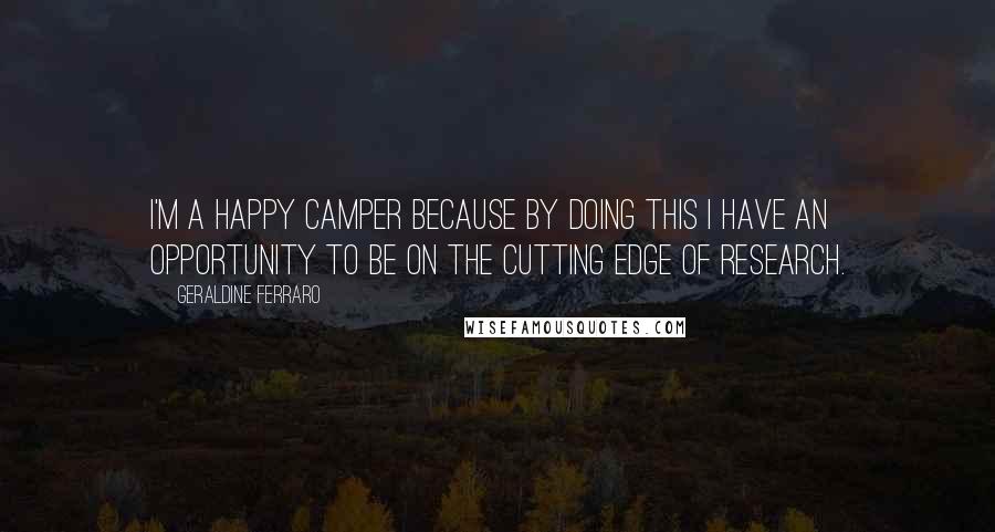Geraldine Ferraro Quotes: I'm a happy camper because by doing this I have an opportunity to be on the cutting edge of research.