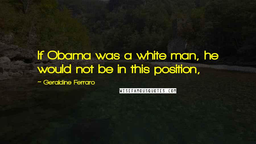 Geraldine Ferraro Quotes: If Obama was a white man, he would not be in this position,