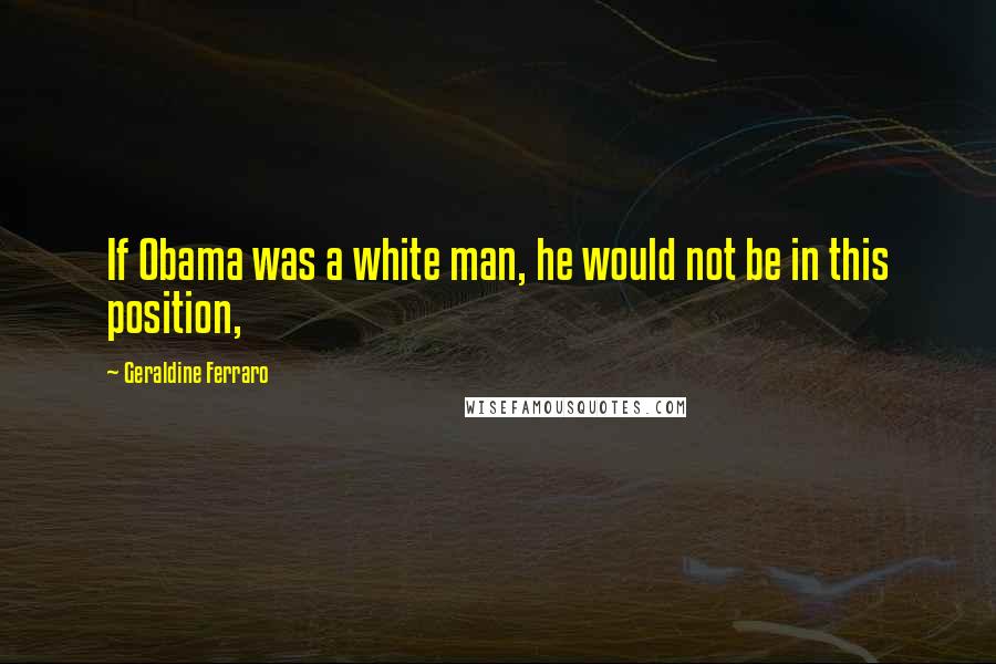 Geraldine Ferraro Quotes: If Obama was a white man, he would not be in this position,