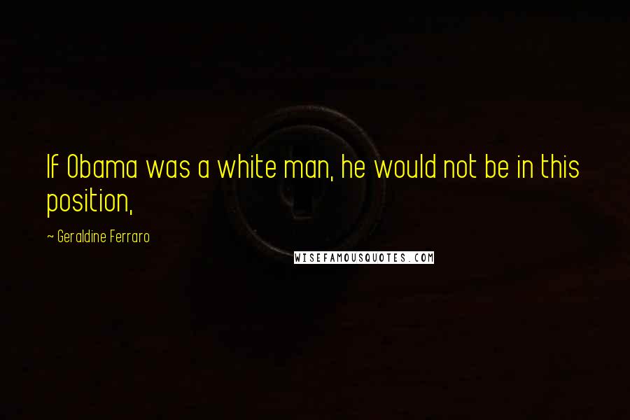 Geraldine Ferraro Quotes: If Obama was a white man, he would not be in this position,