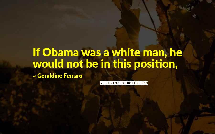 Geraldine Ferraro Quotes: If Obama was a white man, he would not be in this position,