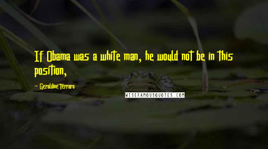 Geraldine Ferraro Quotes: If Obama was a white man, he would not be in this position,