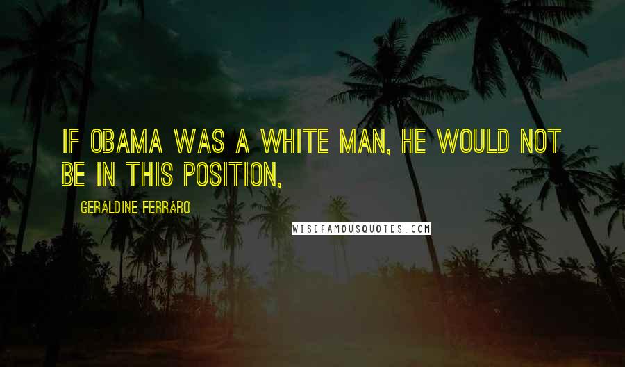 Geraldine Ferraro Quotes: If Obama was a white man, he would not be in this position,