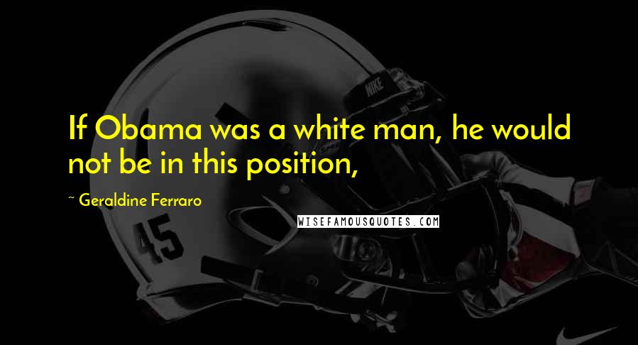 Geraldine Ferraro Quotes: If Obama was a white man, he would not be in this position,