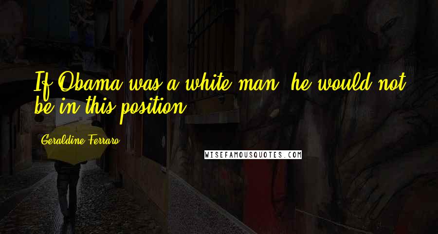 Geraldine Ferraro Quotes: If Obama was a white man, he would not be in this position,