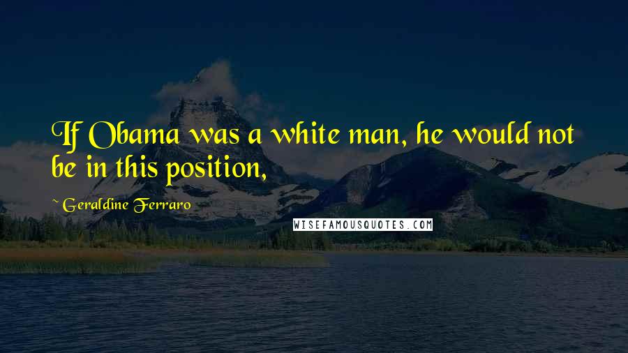 Geraldine Ferraro Quotes: If Obama was a white man, he would not be in this position,