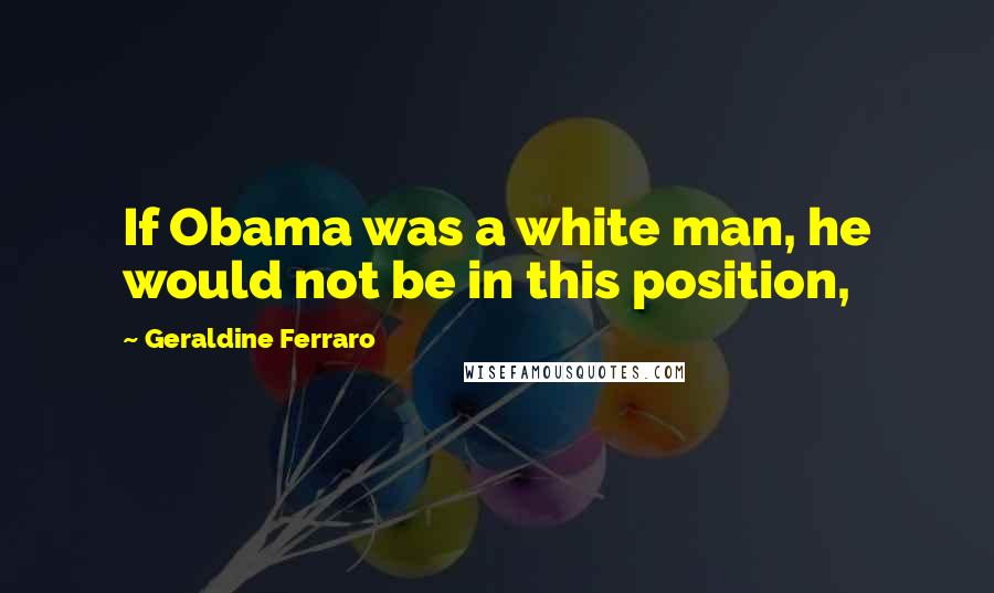 Geraldine Ferraro Quotes: If Obama was a white man, he would not be in this position,