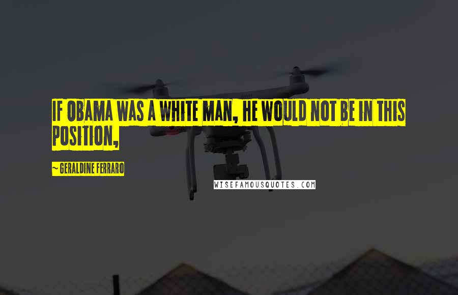 Geraldine Ferraro Quotes: If Obama was a white man, he would not be in this position,