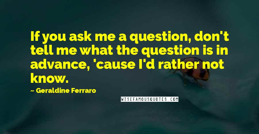 Geraldine Ferraro Quotes: If you ask me a question, don't tell me what the question is in advance, 'cause I'd rather not know.