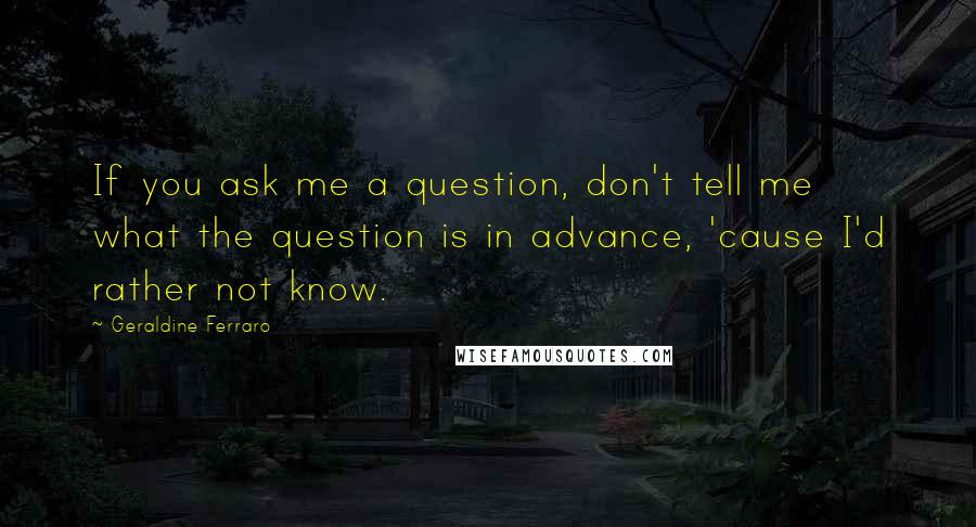 Geraldine Ferraro Quotes: If you ask me a question, don't tell me what the question is in advance, 'cause I'd rather not know.