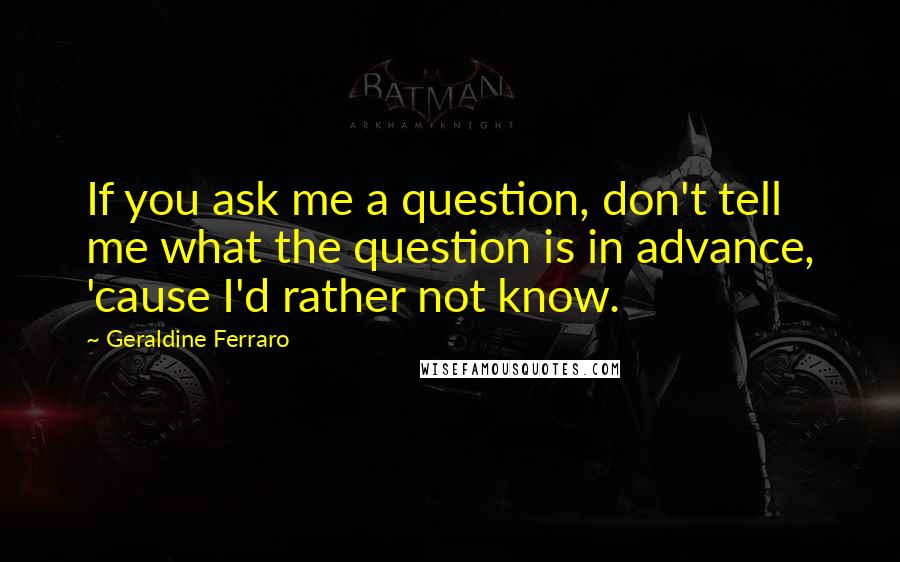 Geraldine Ferraro Quotes: If you ask me a question, don't tell me what the question is in advance, 'cause I'd rather not know.