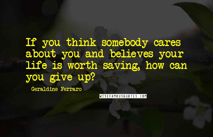 Geraldine Ferraro Quotes: If you think somebody cares about you and believes your life is worth saving, how can you give up?