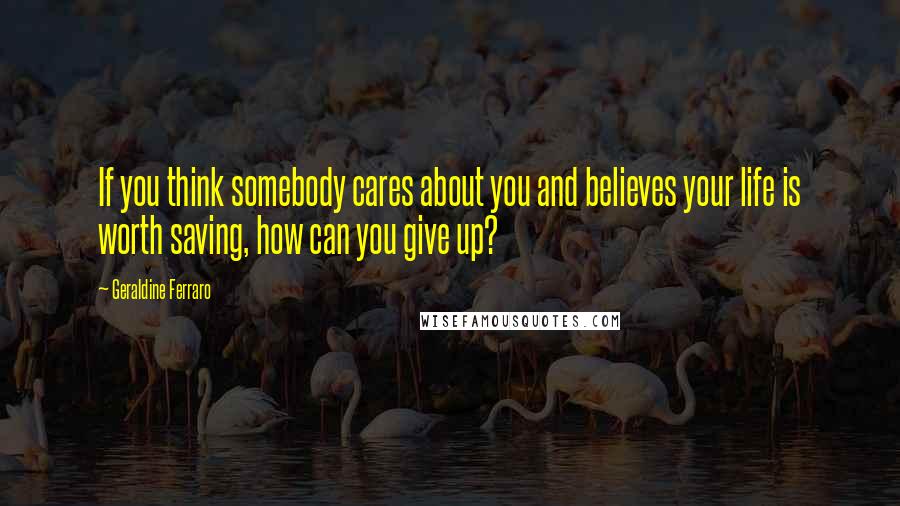 Geraldine Ferraro Quotes: If you think somebody cares about you and believes your life is worth saving, how can you give up?