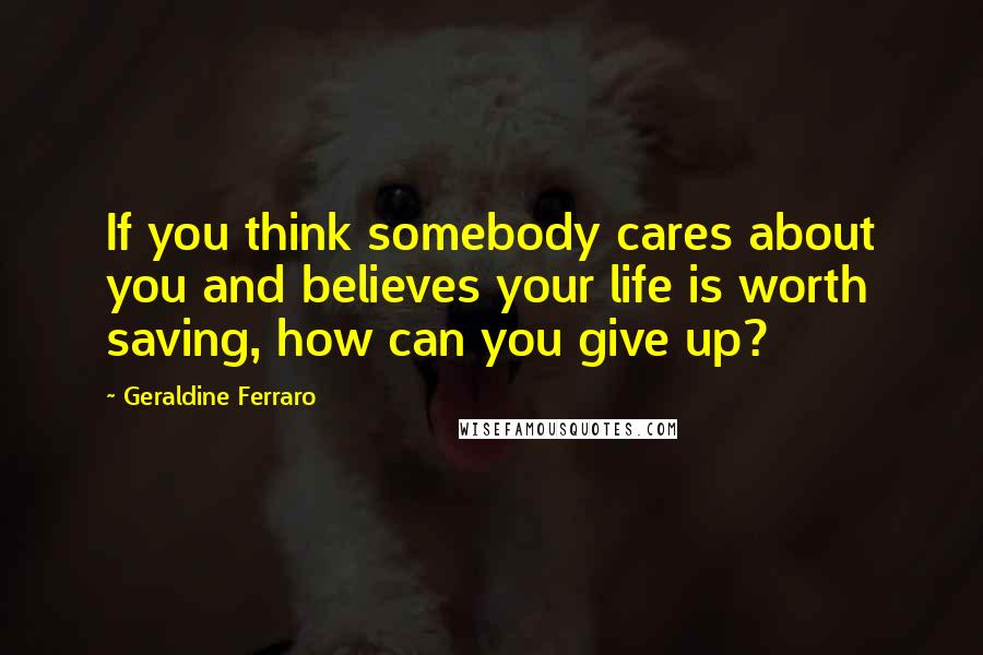 Geraldine Ferraro Quotes: If you think somebody cares about you and believes your life is worth saving, how can you give up?