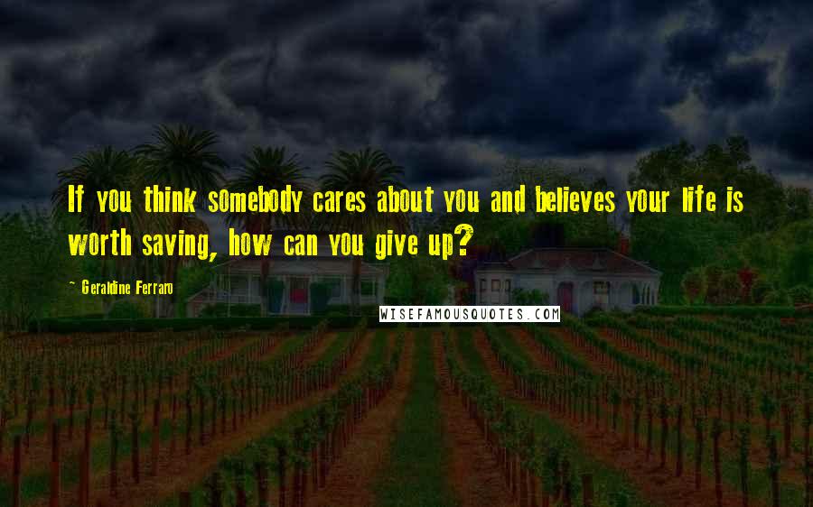 Geraldine Ferraro Quotes: If you think somebody cares about you and believes your life is worth saving, how can you give up?