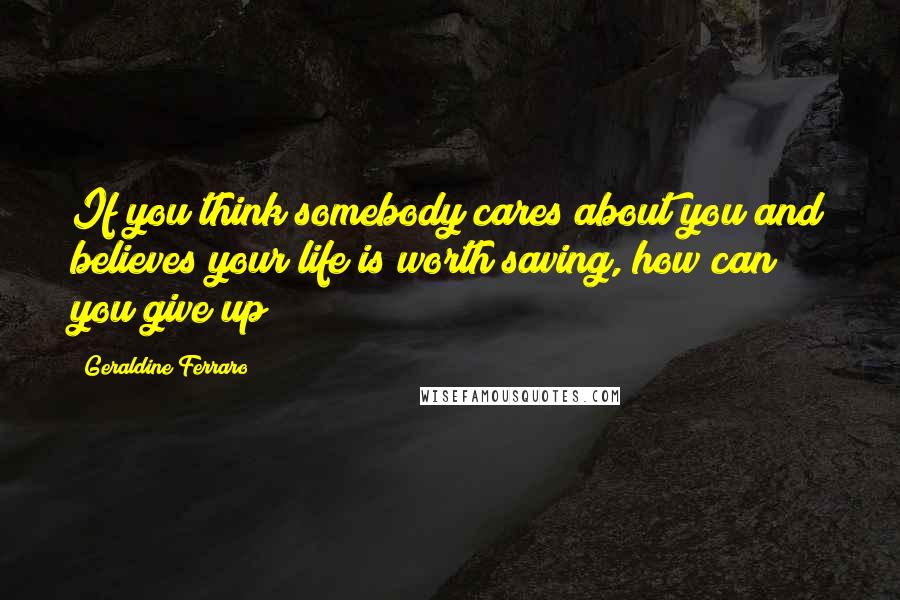 Geraldine Ferraro Quotes: If you think somebody cares about you and believes your life is worth saving, how can you give up?