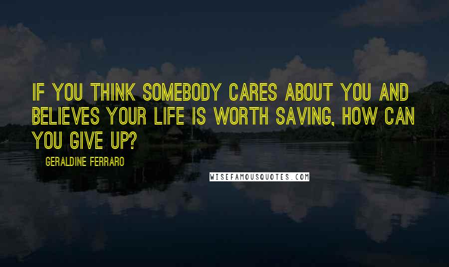 Geraldine Ferraro Quotes: If you think somebody cares about you and believes your life is worth saving, how can you give up?