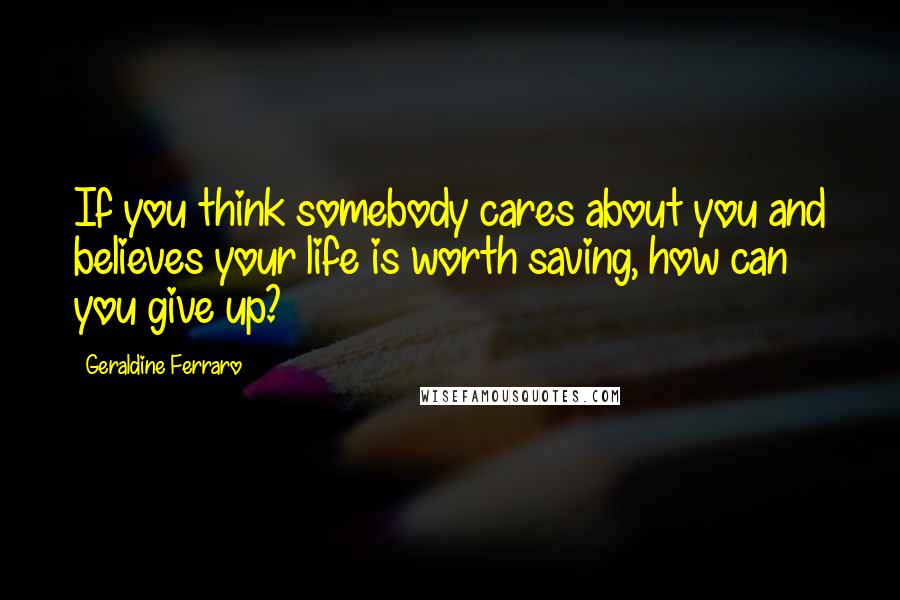 Geraldine Ferraro Quotes: If you think somebody cares about you and believes your life is worth saving, how can you give up?