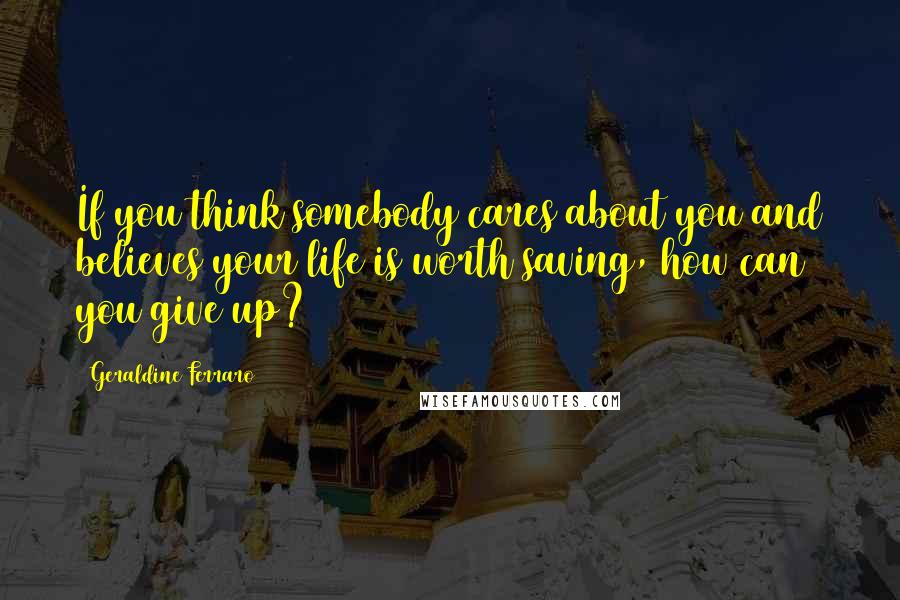 Geraldine Ferraro Quotes: If you think somebody cares about you and believes your life is worth saving, how can you give up?