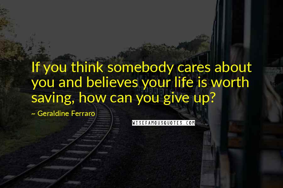 Geraldine Ferraro Quotes: If you think somebody cares about you and believes your life is worth saving, how can you give up?