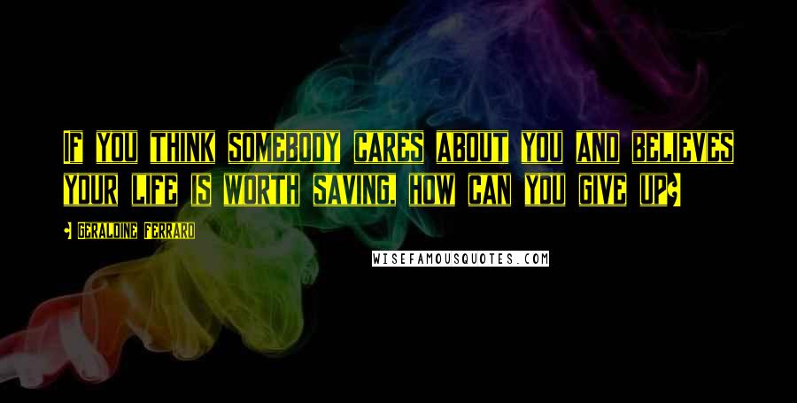 Geraldine Ferraro Quotes: If you think somebody cares about you and believes your life is worth saving, how can you give up?