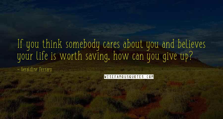 Geraldine Ferraro Quotes: If you think somebody cares about you and believes your life is worth saving, how can you give up?