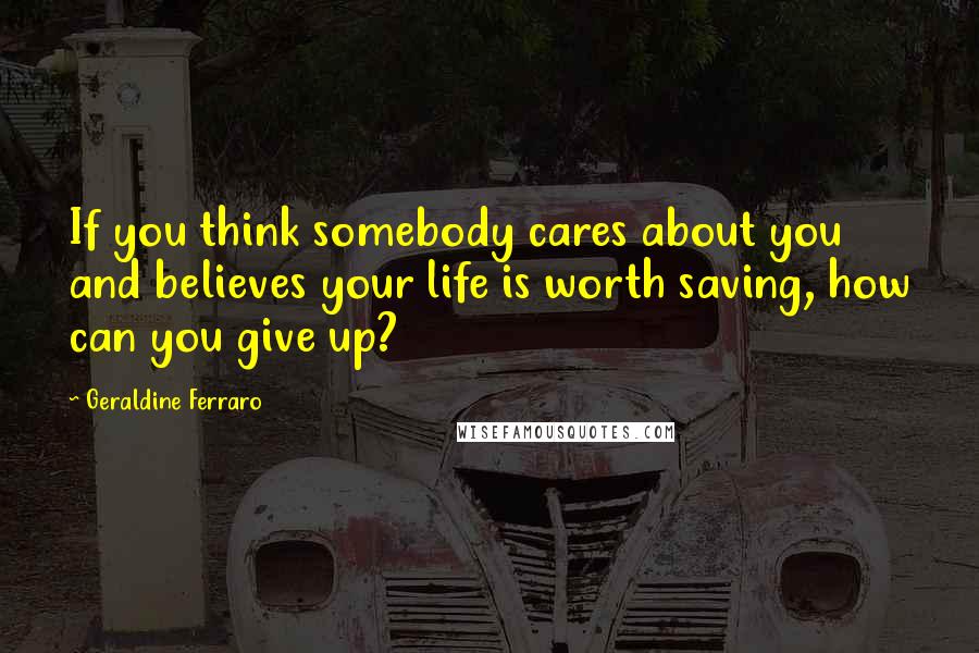 Geraldine Ferraro Quotes: If you think somebody cares about you and believes your life is worth saving, how can you give up?