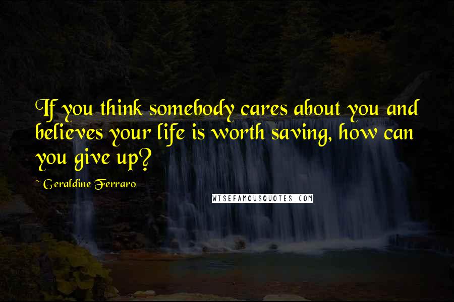 Geraldine Ferraro Quotes: If you think somebody cares about you and believes your life is worth saving, how can you give up?