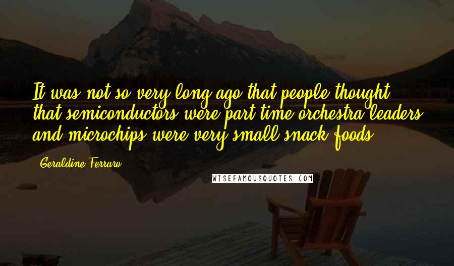 Geraldine Ferraro Quotes: It was not so very long ago that people thought that semiconductors were part-time orchestra leaders and microchips were very small snack foods.