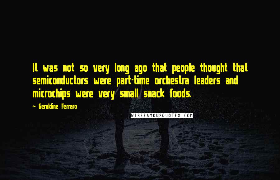 Geraldine Ferraro Quotes: It was not so very long ago that people thought that semiconductors were part-time orchestra leaders and microchips were very small snack foods.