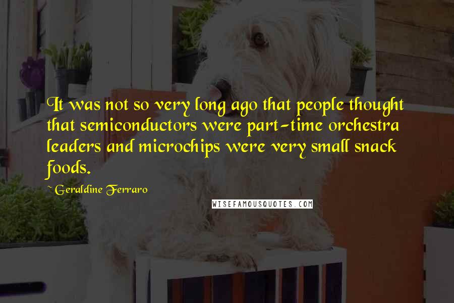 Geraldine Ferraro Quotes: It was not so very long ago that people thought that semiconductors were part-time orchestra leaders and microchips were very small snack foods.