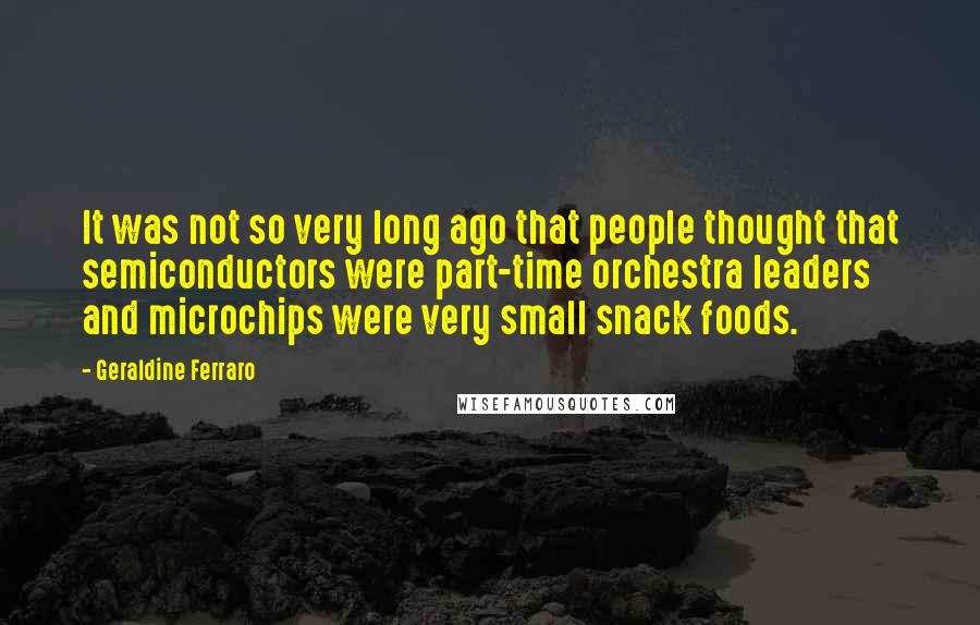 Geraldine Ferraro Quotes: It was not so very long ago that people thought that semiconductors were part-time orchestra leaders and microchips were very small snack foods.