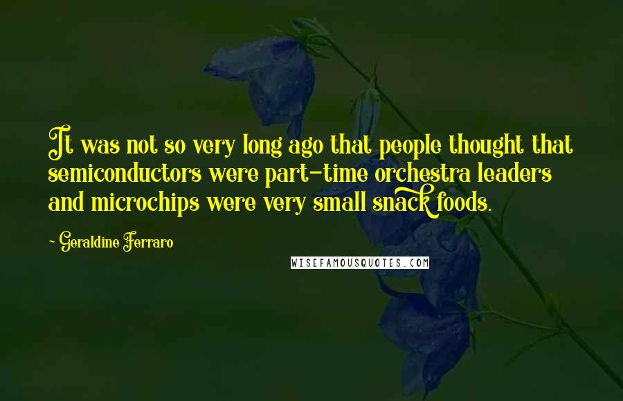 Geraldine Ferraro Quotes: It was not so very long ago that people thought that semiconductors were part-time orchestra leaders and microchips were very small snack foods.