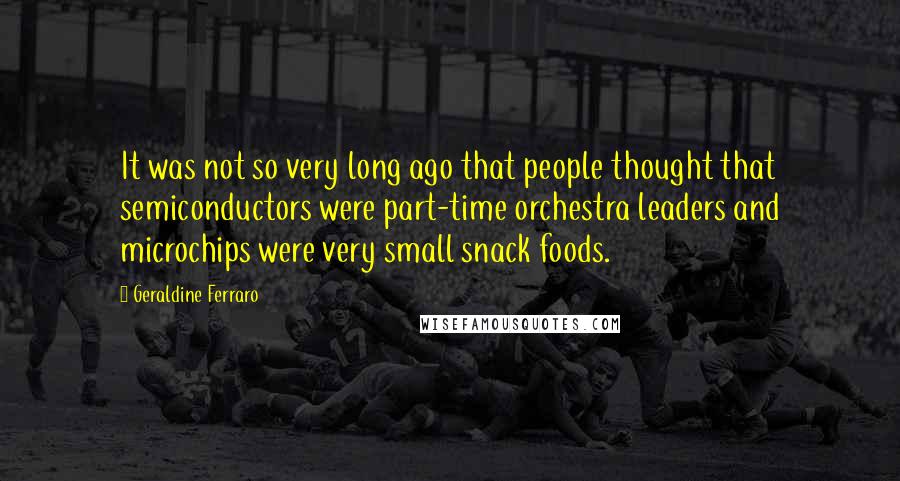 Geraldine Ferraro Quotes: It was not so very long ago that people thought that semiconductors were part-time orchestra leaders and microchips were very small snack foods.