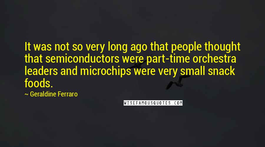 Geraldine Ferraro Quotes: It was not so very long ago that people thought that semiconductors were part-time orchestra leaders and microchips were very small snack foods.