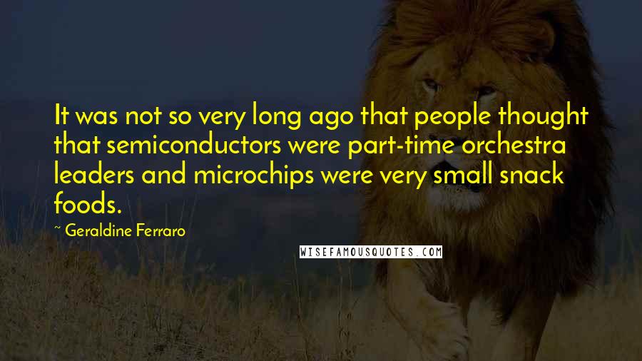 Geraldine Ferraro Quotes: It was not so very long ago that people thought that semiconductors were part-time orchestra leaders and microchips were very small snack foods.