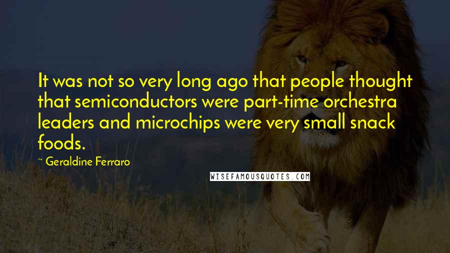 Geraldine Ferraro Quotes: It was not so very long ago that people thought that semiconductors were part-time orchestra leaders and microchips were very small snack foods.