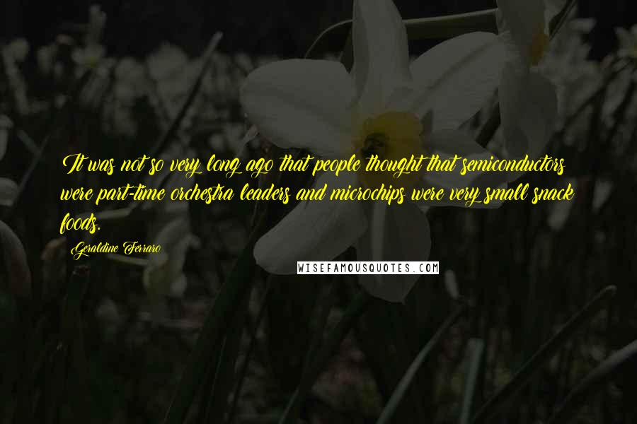 Geraldine Ferraro Quotes: It was not so very long ago that people thought that semiconductors were part-time orchestra leaders and microchips were very small snack foods.