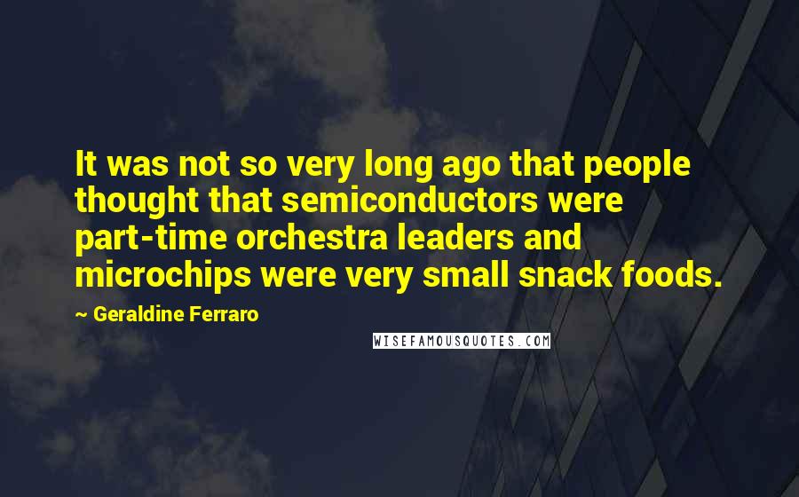 Geraldine Ferraro Quotes: It was not so very long ago that people thought that semiconductors were part-time orchestra leaders and microchips were very small snack foods.