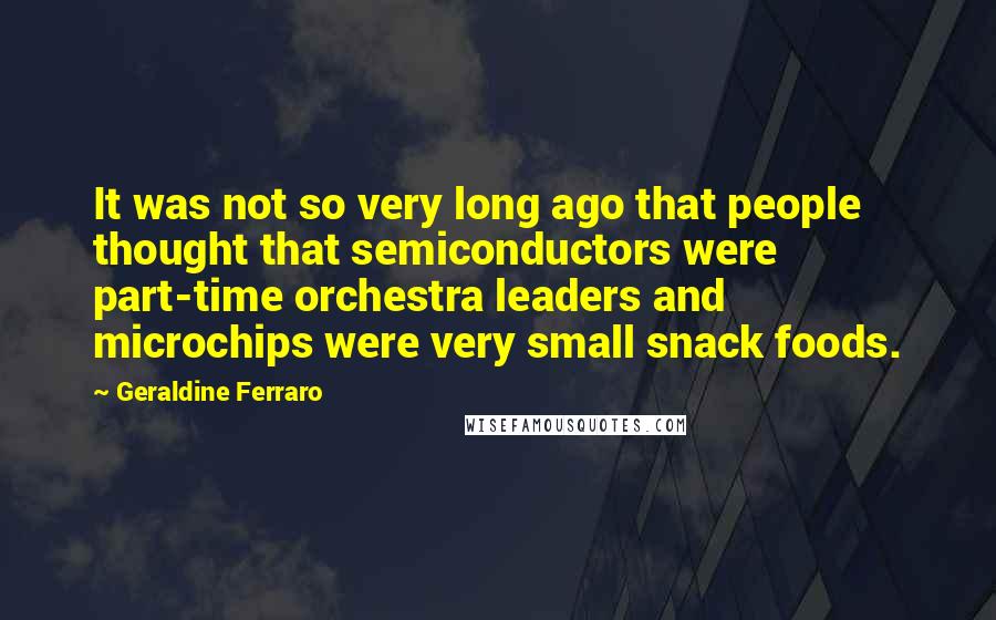 Geraldine Ferraro Quotes: It was not so very long ago that people thought that semiconductors were part-time orchestra leaders and microchips were very small snack foods.